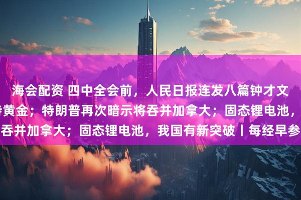 海会配资 四中全会前，人民日报连发八篇钟才文；中国连续11个月增持黄金；特朗普再次暗示将吞并加拿大；固态锂电池，我国有新突破丨每经早参