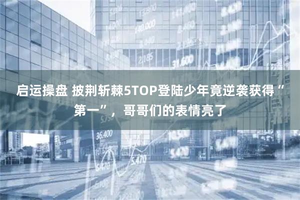 启运操盘 披荆斩棘5TOP登陆少年竟逆袭获得“第一”，哥哥们的表情亮了