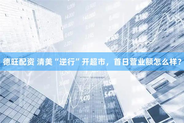 德旺配资 清美“逆行”开超市，首日营业额怎么样？