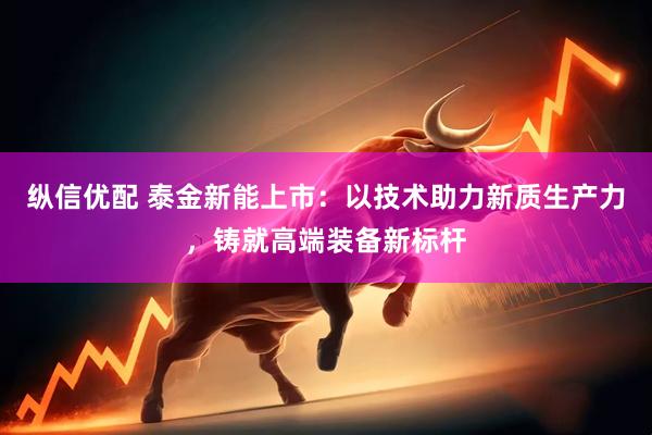 纵信优配 泰金新能上市：以技术助力新质生产力，铸就高端装备新标杆