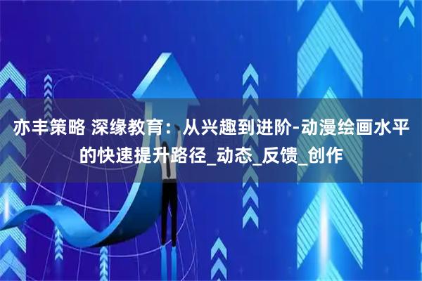 亦丰策略 深缘教育：从兴趣到进阶-动漫绘画水平的快速提升路径_动态_反馈_创作