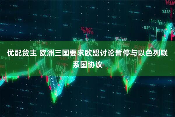 优配货主 欧洲三国要求欧盟讨论暂停与以色列联系国协议
