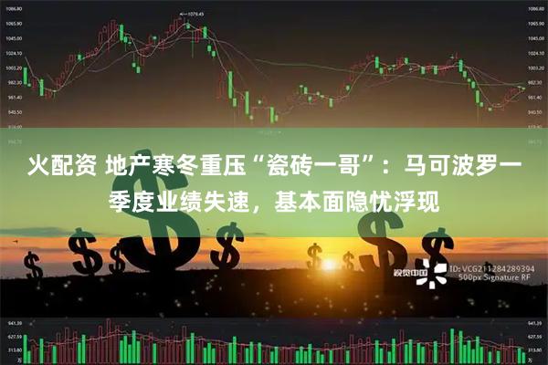 火配资 地产寒冬重压“瓷砖一哥”：马可波罗一季度业绩失速，基本面隐忧浮现