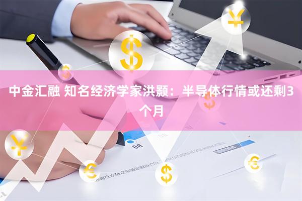中金汇融 知名经济学家洪颢：半导体行情或还剩3个月