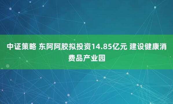 中证策略 东阿阿胶拟投资14.85亿元 建设健康消费品产业园