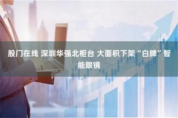 股门在线 深圳华强北柜台 大面积下架“白牌”智能眼镜