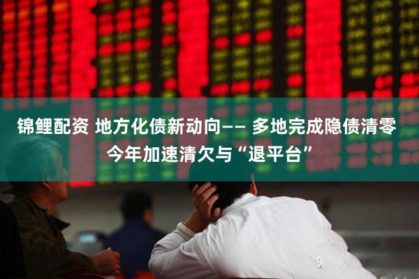 锦鲤配资 地方化债新动向—— 多地完成隐债清零 今年加速清欠与“退平台”