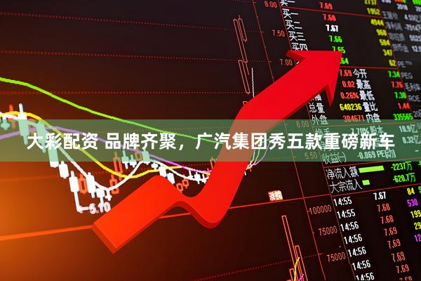 大彩配资 品牌齐聚，广汽集团秀五款重磅新车