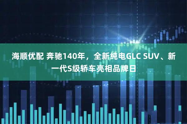 海顺优配 奔驰140年，全新纯电GLC SUV、新一代S级轿车亮相品牌日