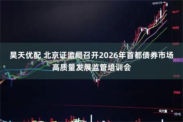 昊天优配 北京证监局召开2026年首都债券市场高质量发展监管培训会