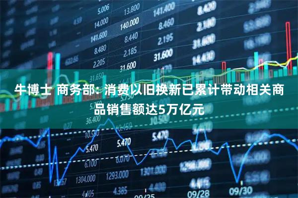 牛博士 商务部: 消费以旧换新已累计带动相关商品销售额达5万亿元