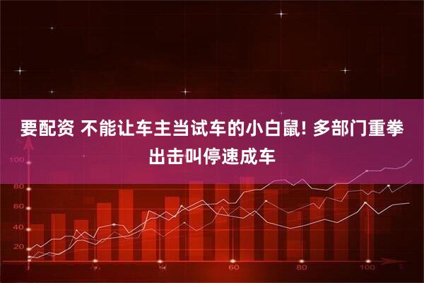 要配资 不能让车主当试车的小白鼠! 多部门重拳出击叫停速成车