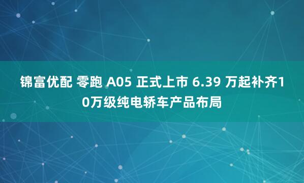 锦富优配 零跑 A05 正式上市 6.39 万起补齐10万级纯电轿车产品布局